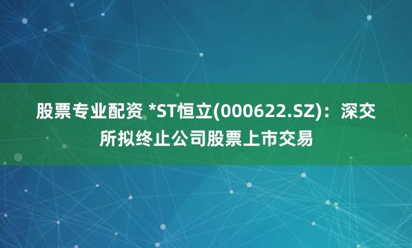 股票专业配资 *ST恒立(000622.SZ)：深交所拟终止公司股票上市交易