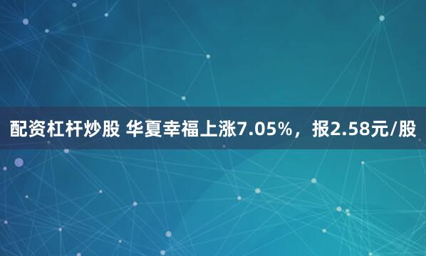 配资杠杆炒股 华夏幸福上涨7.05%，报2.58元/股