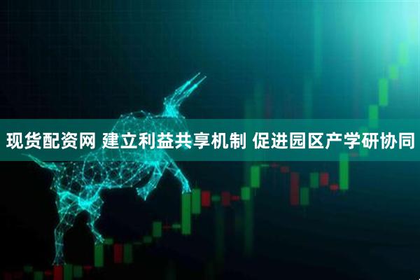 现货配资网 建立利益共享机制 促进园区产学研协同
