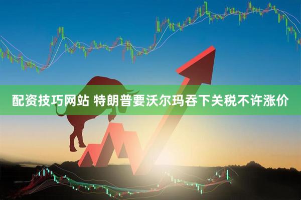 配资技巧网站 特朗普要沃尔玛吞下关税不许涨价