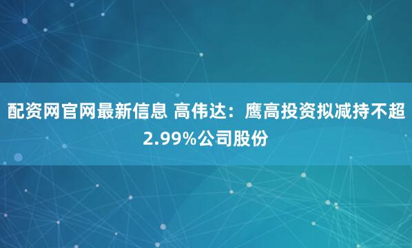 配资网官网最新信息 高伟达：鹰高投资拟减持不超2.99%公司股份