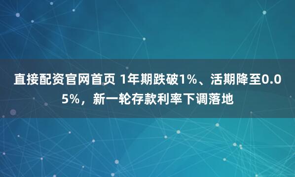 直接配资官网首页 1年期跌破1%、活期降至0.05%，新一轮存款利率下调落地