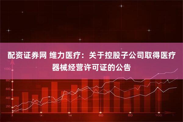 配资证券网 维力医疗：关于控股子公司取得医疗器械经营许可证的公告