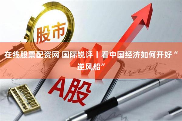 在线股票配资网 国际锐评丨看中国经济如何开好“逆风船”