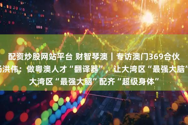 配资炒股网站平台 财智琴澳｜专访澳门369合伙小镇联合创始人杨洪伟：做粤澳人才“翻译器”，让大湾区“最强大脑”配齐“超级身体”