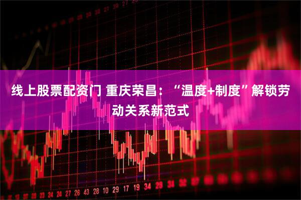 线上股票配资门 重庆荣昌：“温度+制度”解锁劳动关系新范式