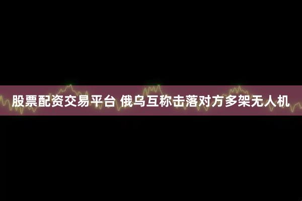 股票配资交易平台 俄乌互称击落对方多架无人机