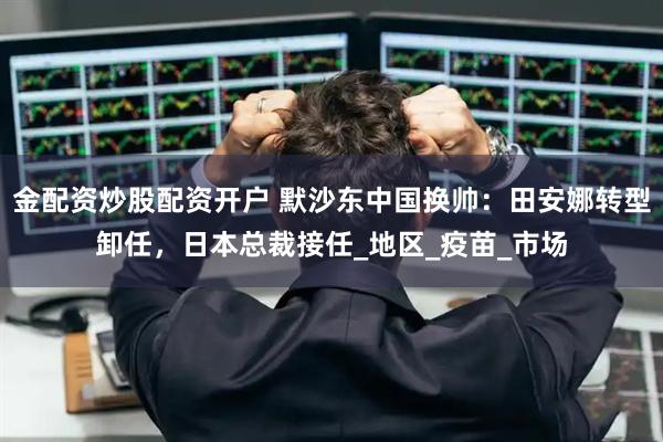 金配资炒股配资开户 默沙东中国换帅：田安娜转型卸任，日本总裁接任_地区_疫苗_市场