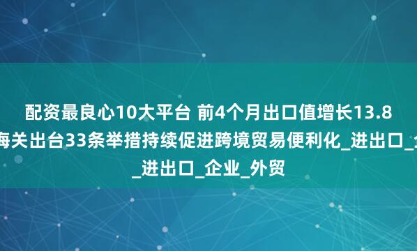 配资最良心10大平台 前4个月出口值增长13.8%，上海海关出台33条举措持续促进跨境贸易便利化_进出口_企业_外贸