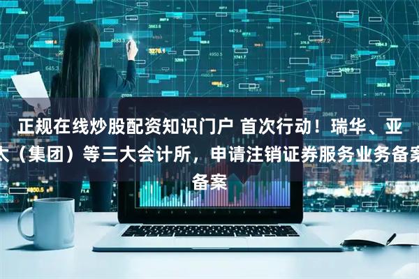 正规在线炒股配资知识门户 首次行动！瑞华、亚太（集团）等三大会计所，申请注销证券服务业务备案