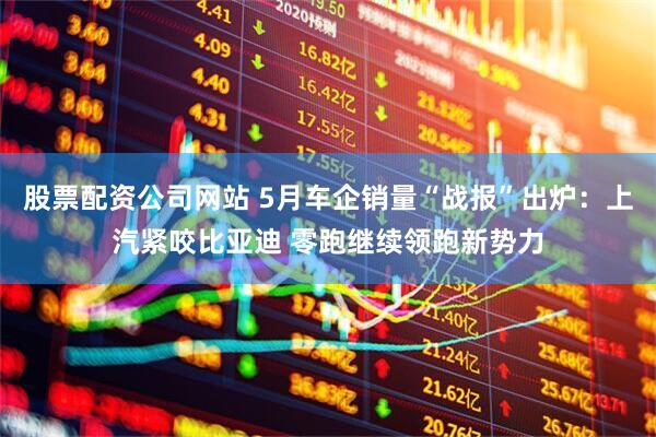 股票配资公司网站 5月车企销量“战报”出炉：上汽紧咬比亚迪 零跑继续领跑新势力
