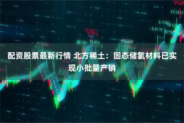 配资股票最新行情 北方稀土：固态储氢材料已实现小批量产销