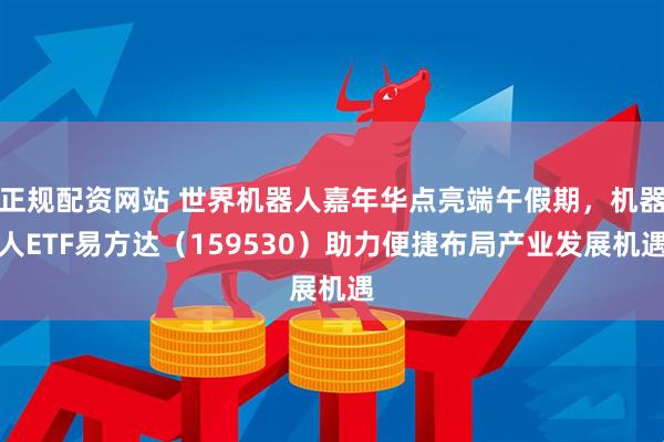 正规配资网站 世界机器人嘉年华点亮端午假期，机器人ETF易方达（159530）助力便捷布局产业发展机遇