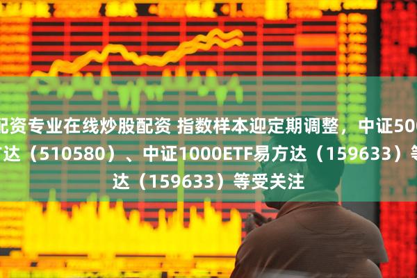 配资专业在线炒股配资 指数样本迎定期调整，中证500ETF易方达（510580）、中证1000ETF易方达（159633）等受关注