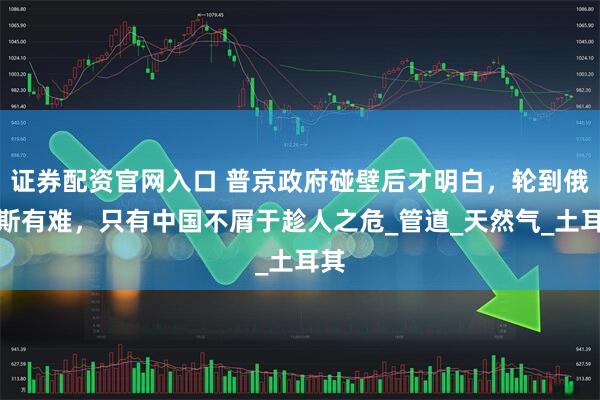证券配资官网入口 普京政府碰壁后才明白，轮到俄罗斯有难，只有中国不屑于趁人之危_管道_天然气_土耳其