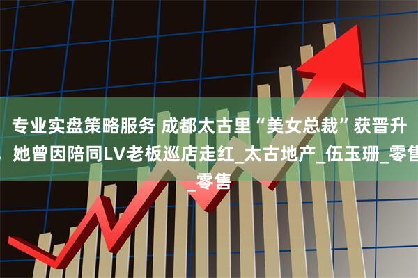 专业实盘策略服务 成都太古里“美女总裁”获晋升，她曾因陪同LV老板巡店走红_太古地产_伍玉珊_零售