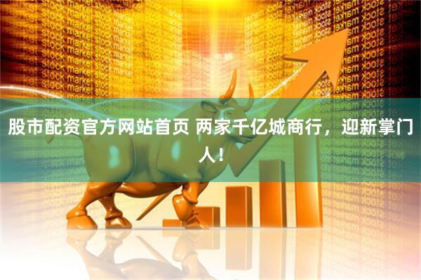 股市配资官方网站首页 两家千亿城商行，迎新掌门人！