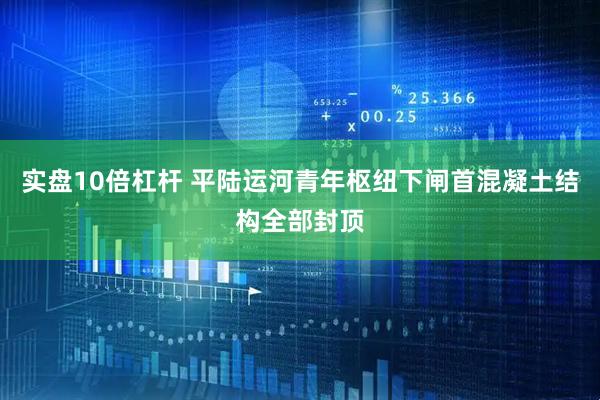 实盘10倍杠杆 平陆运河青年枢纽下闸首混凝土结构全部封顶