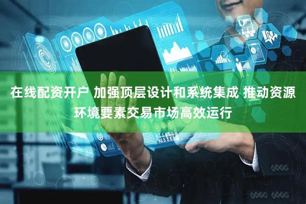 在线配资开户 加强顶层设计和系统集成 推动资源环境要素交易市场高效运行