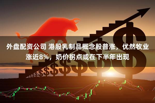 外盘配资公司 港股乳制品概念股普涨，优然牧业涨近8%，奶价拐点或在下半年出现