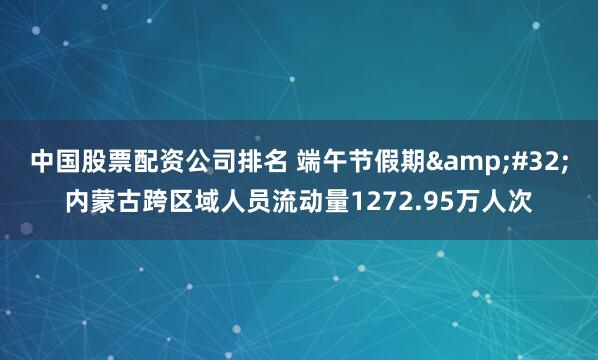 中国股票配资公司排名 端午节假期&#32;内蒙古跨区域人员流动量1272.95万人次