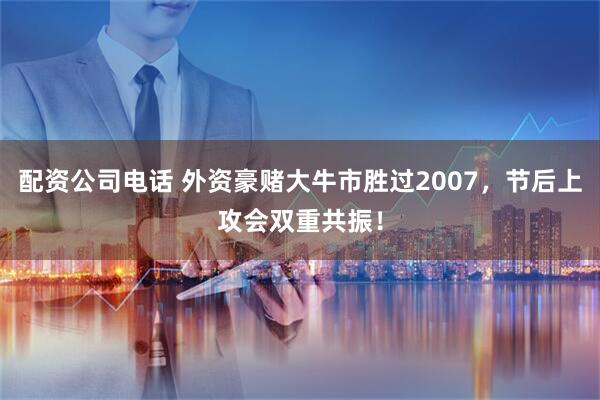 配资公司电话 外资豪赌大牛市胜过2007，节后上攻会双重共振！