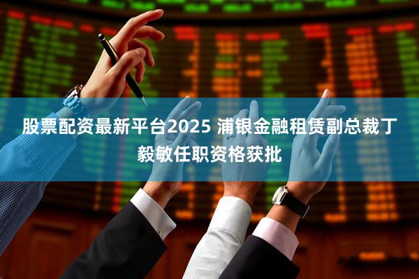 股票配资最新平台2025 浦银金融租赁副总裁丁毅敏任职资格获批