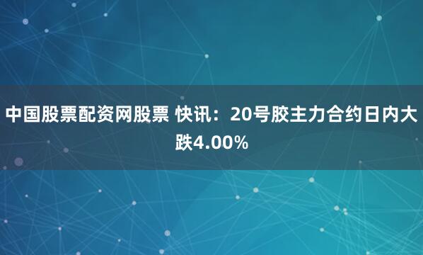 中国股票配资网股票 快讯：20号胶主力合约日内大跌4.00%
