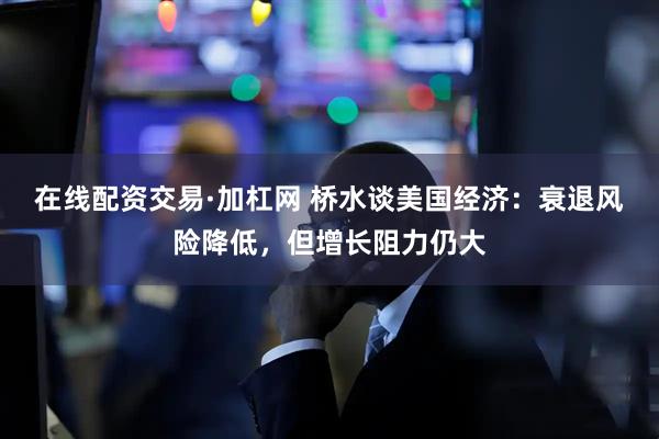 在线配资交易·加杠网 桥水谈美国经济：衰退风险降低，但增长阻力仍大