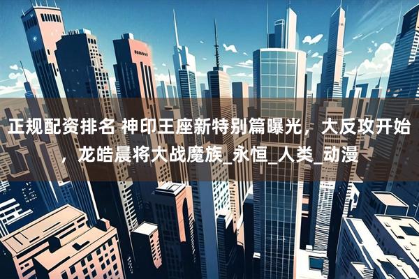 正规配资排名 神印王座新特别篇曝光，大反攻开始，龙皓晨将大战魔族_永恒_人类_动漫