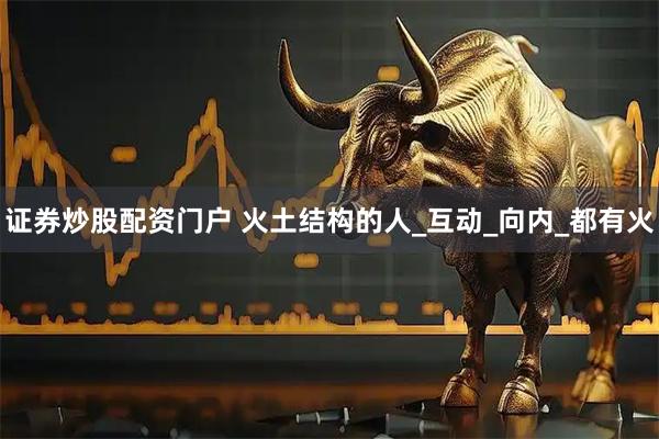 证券炒股配资门户 火土结构的人_互动_向内_都有火