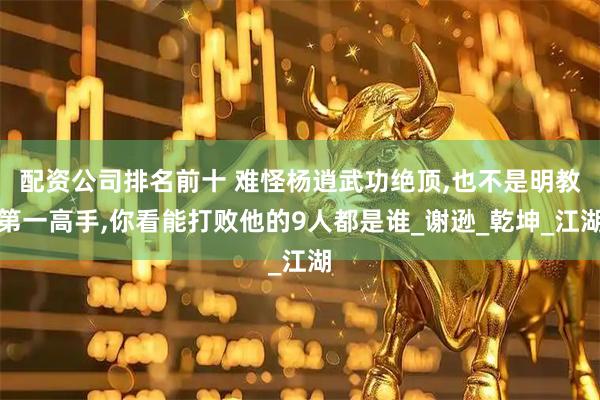 配资公司排名前十 难怪杨逍武功绝顶,也不是明教第一高手,你看能打败他的9人都是谁_谢逊_乾坤_江湖