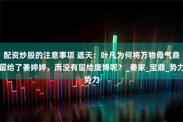 配资炒股的注意事项 遮天：叶凡为何将万物母气鼎留给了姜婷婷，而没有留给庞博呢？_姜家_宝鼎_势力