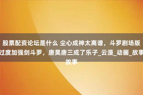 股票配资论坛是什么 尘心成神太离谱，斗罗剧场版过度加强剑斗罗，唐昊唐三成了乐子_云漫_动画_故事