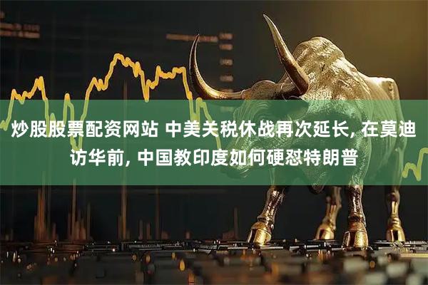 炒股股票配资网站 中美关税休战再次延长, 在莫迪访华前, 中国教印度如何硬怼特朗普