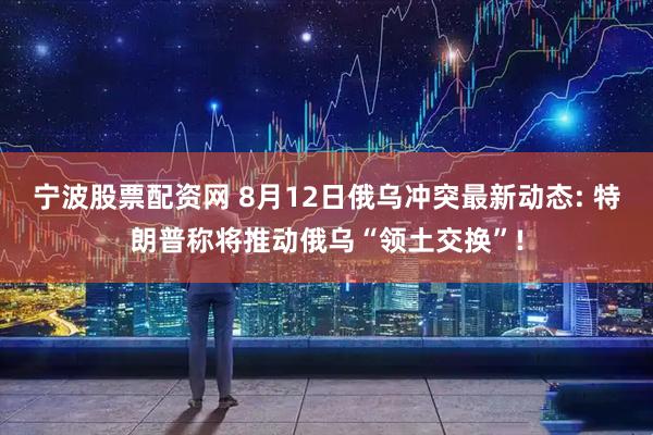宁波股票配资网 8月12日俄乌冲突最新动态: 特朗普称将推动俄乌“领土交换”!