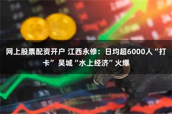 网上股票配资开户 江西永修：日均超6000人“打卡” 吴城“水上经济”火爆