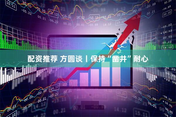 配资推荐 方圆谈丨保持“凿井”耐心