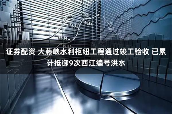 证券配资 大藤峡水利枢纽工程通过竣工验收 已累计抵御9次西江编号洪水