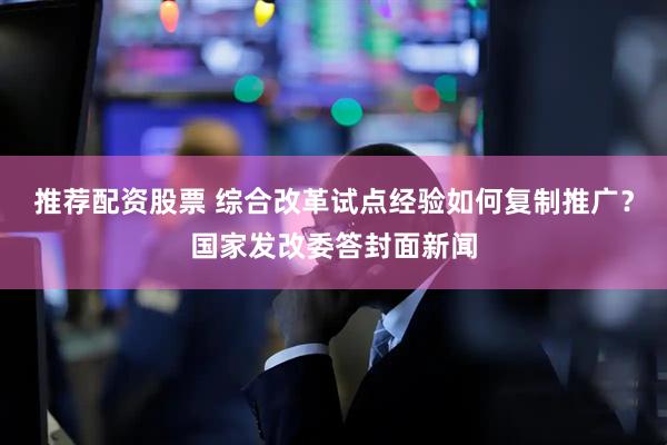 推荐配资股票 综合改革试点经验如何复制推广？国家发改委答封面新闻