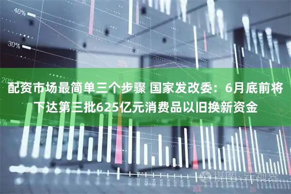 配资市场最简单三个步骤 国家发改委：6月底前将下达第三批625亿元消费品以旧换新资金