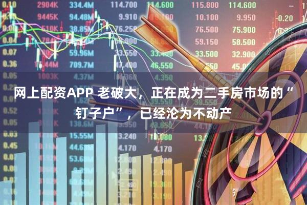 网上配资APP 老破大，正在成为二手房市场的“钉子户”，已经沦为不动产